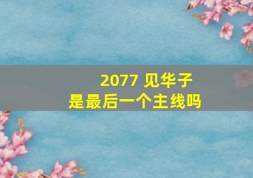 2077 见华子是最后一个主线吗